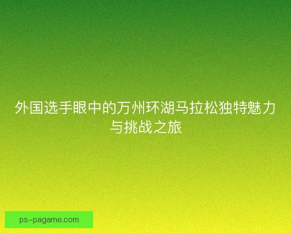 外国选手眼中的万州环湖马拉松独特魅力与挑战之旅