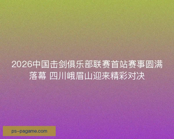 2026中国击剑俱乐部联赛首站赛事圆满落幕 四川峨眉山迎来精彩对决